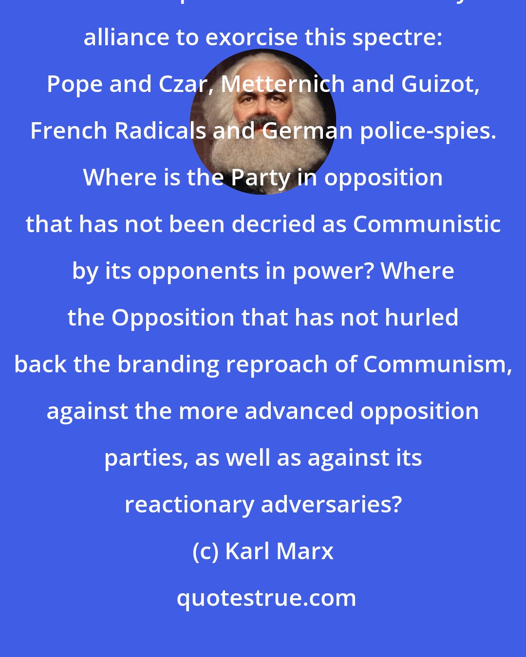 Karl Marx: A spectre is haunting Europe-the spectre of Communism. All the Powers of old Europe have entered into holy alliance to exorcise this spectre: Pope and Czar, Metternich and Guizot, French Radicals and German police-spies. Where is the Party in opposition that has not been decried as Communistic by its opponents in power? Where the Opposition that has not hurled back the branding reproach of Communism, against the more advanced opposition parties, as well as against its reactionary adversaries?