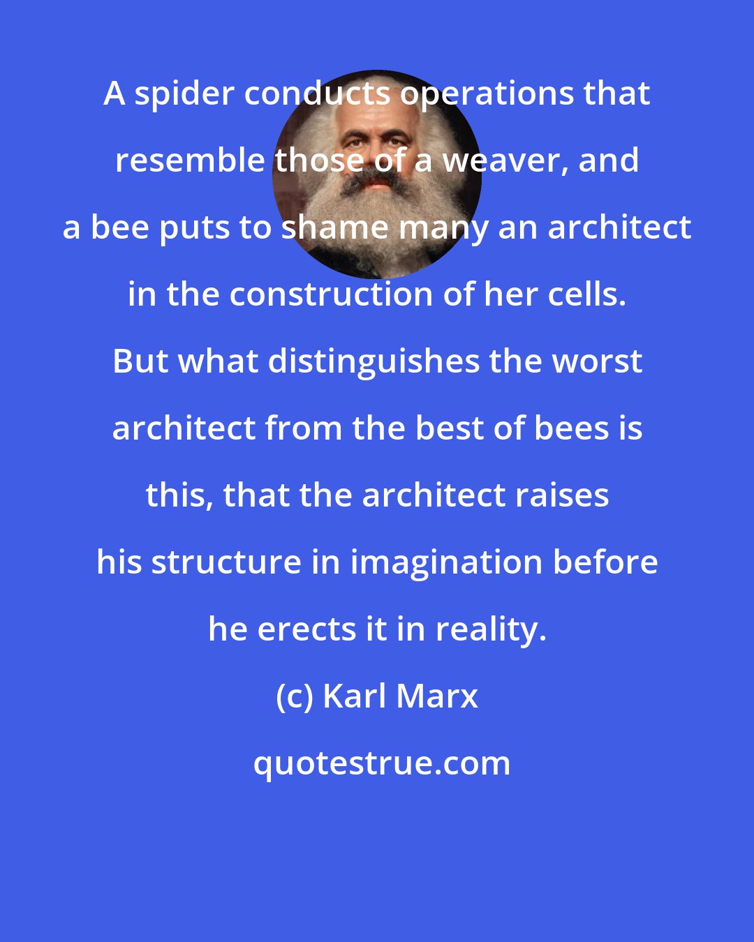 Karl Marx: A spider conducts operations that resemble those of a weaver, and a bee puts to shame many an architect in the construction of her cells. But what distinguishes the worst architect from the best of bees is this, that the architect raises his structure in imagination before he erects it in reality.
