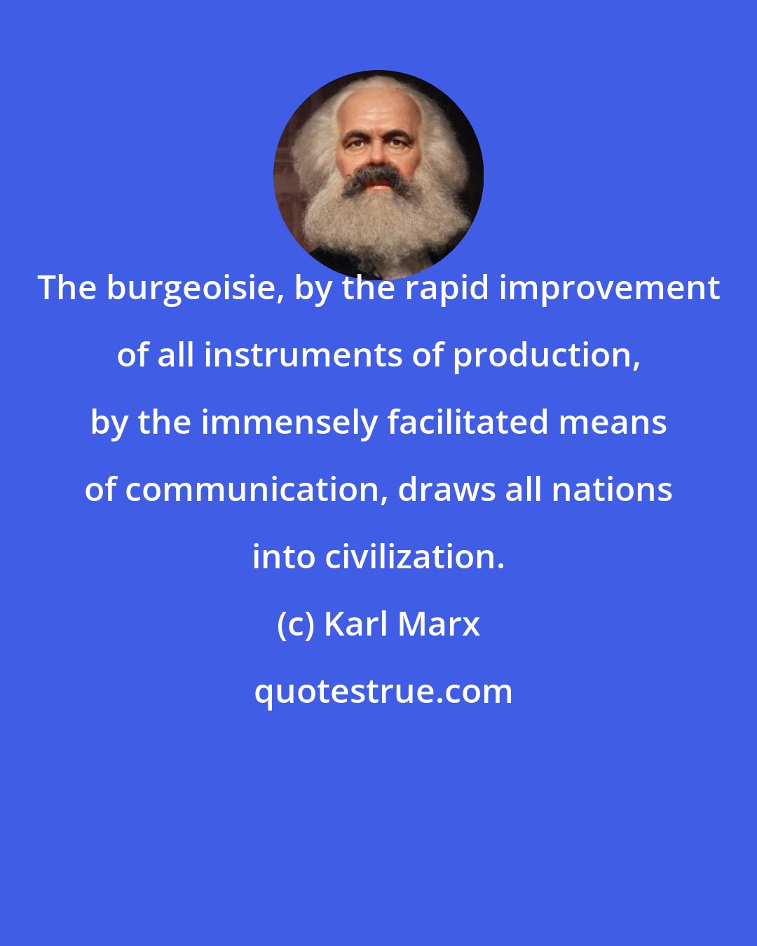 Karl Marx: The burgeoisie, by the rapid improvement of all instruments of production, by the immensely facilitated means of communication, draws all nations into civilization.