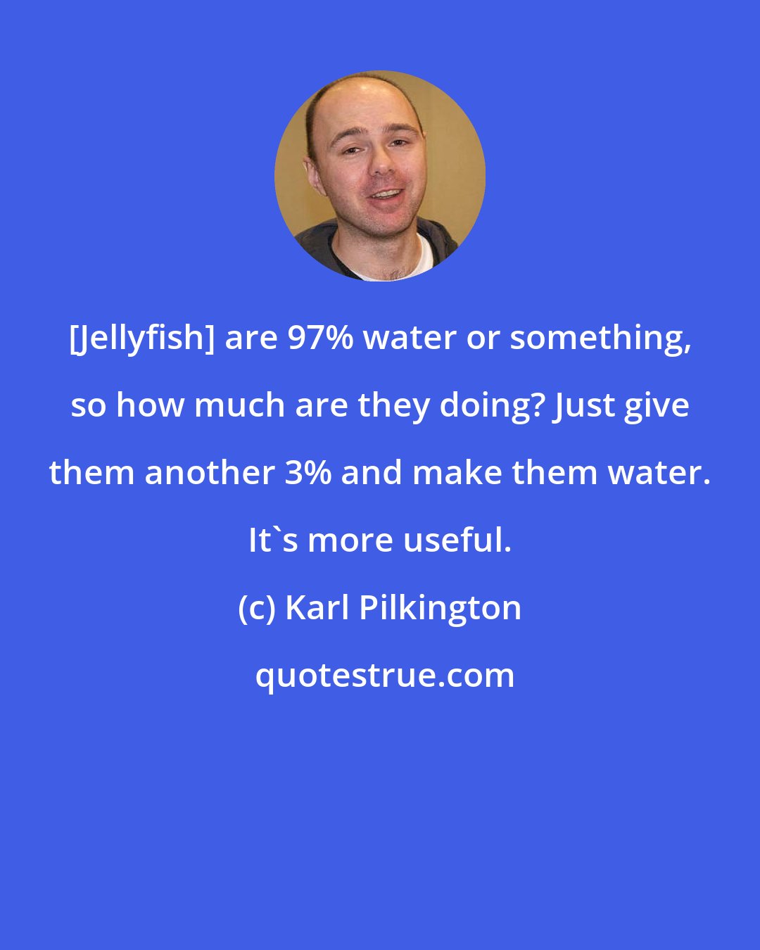 Karl Pilkington: [Jellyfish] are 97% water or something, so how much are they doing? Just give them another 3% and make them water. It's more useful.