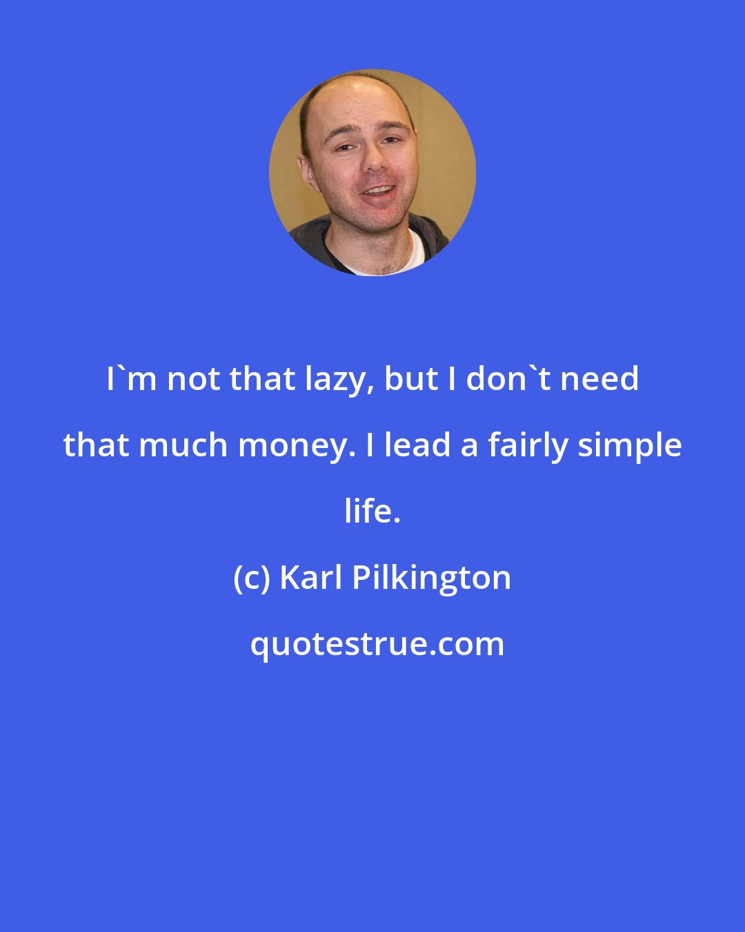 Karl Pilkington: I'm not that lazy, but I don't need that much money. I lead a fairly simple life.