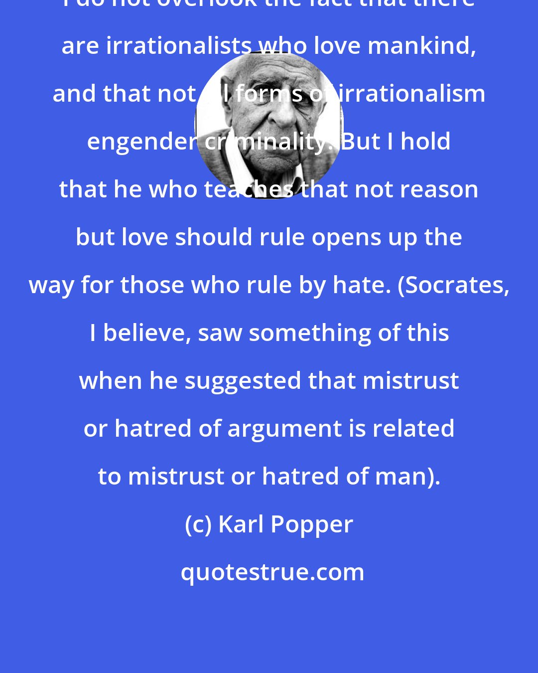 Karl Popper: I do not overlook the fact that there are irrationalists who love mankind, and that not all forms of irrationalism engender criminality. But I hold that he who teaches that not reason but love should rule opens up the way for those who rule by hate. (Socrates, I believe, saw something of this when he suggested that mistrust or hatred of argument is related to mistrust or hatred of man).