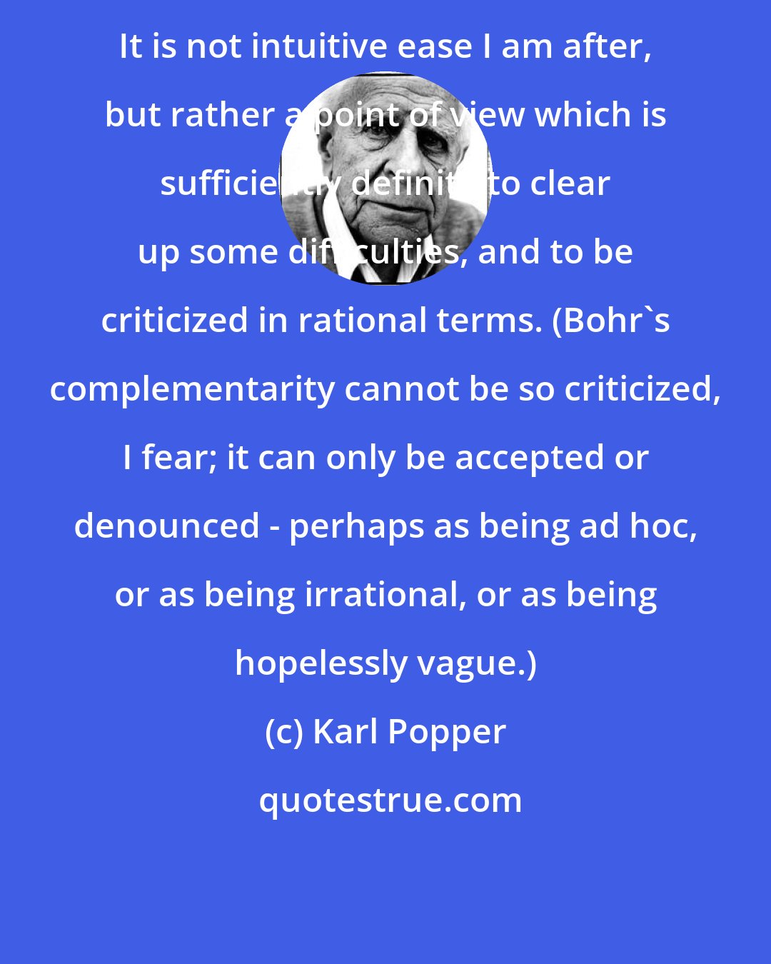 Karl Popper: It is not intuitive ease I am after, but rather a point of view which is sufficiently definite to clear up some difficulties, and to be criticized in rational terms. (Bohr's complementarity cannot be so criticized, I fear; it can only be accepted or denounced - perhaps as being ad hoc, or as being irrational, or as being hopelessly vague.)