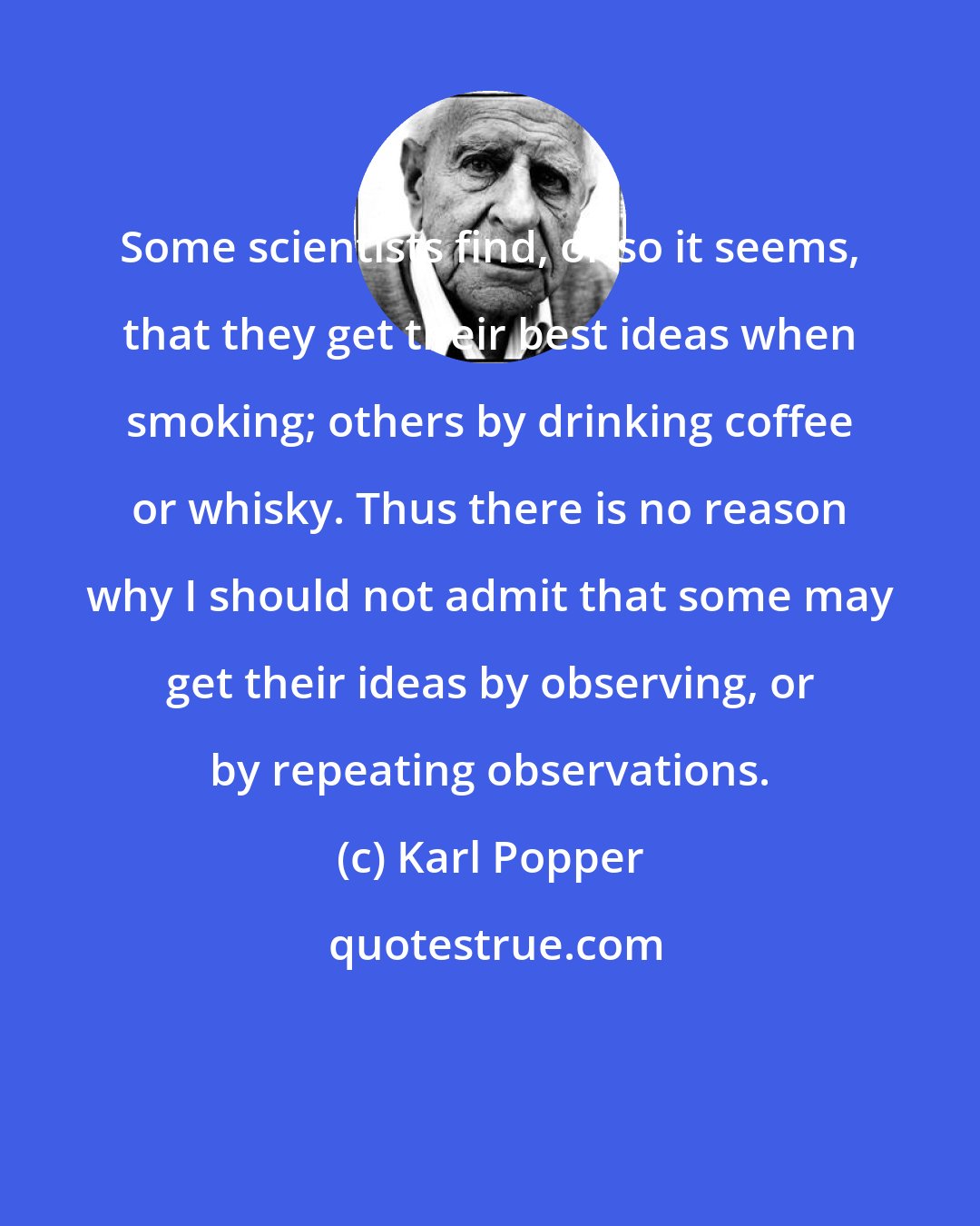 Karl Popper: Some scientists find, or so it seems, that they get their best ideas when smoking; others by drinking coffee or whisky. Thus there is no reason why I should not admit that some may get their ideas by observing, or by repeating observations.