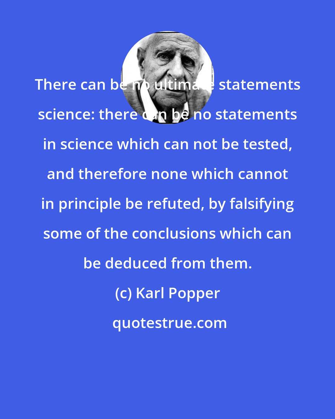 Karl Popper: There can be no ultimate statements science: there can be no statements in science which can not be tested, and therefore none which cannot in principle be refuted, by falsifying some of the conclusions which can be deduced from them.