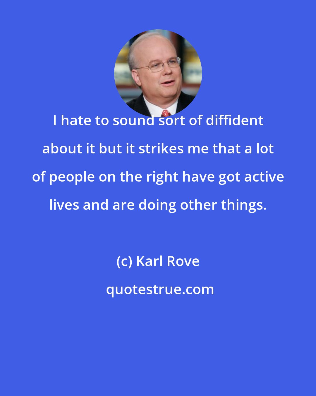 Karl Rove: I hate to sound sort of diffident about it but it strikes me that a lot of people on the right have got active lives and are doing other things.