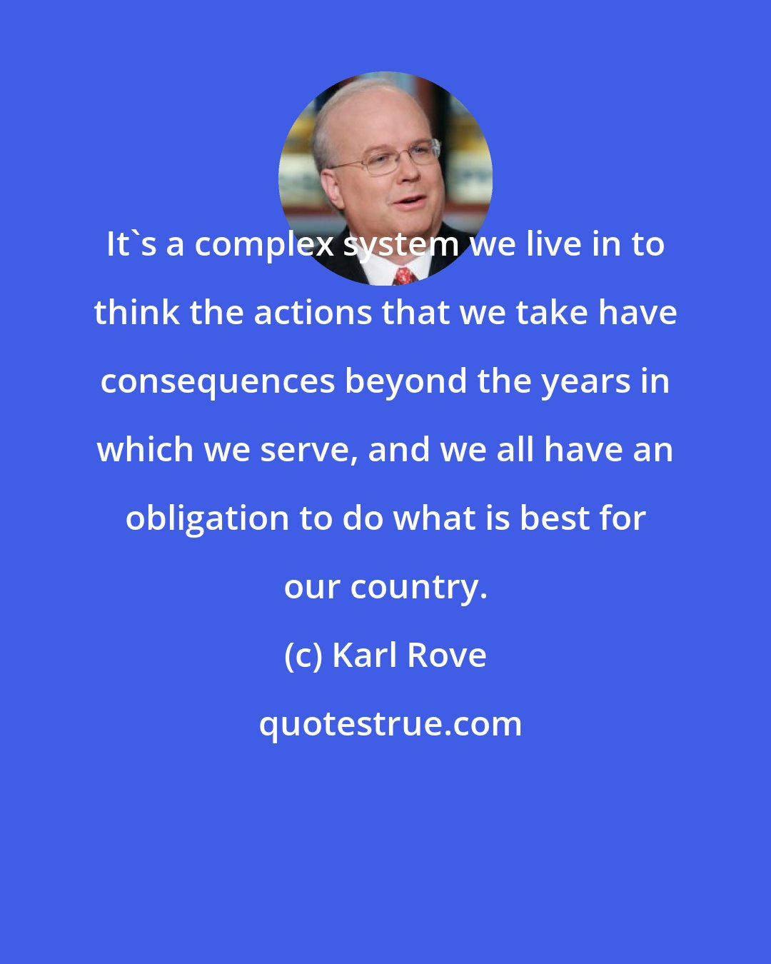 Karl Rove: It's a complex system we live in to think the actions that we take have consequences beyond the years in which we serve, and we all have an obligation to do what is best for our country.
