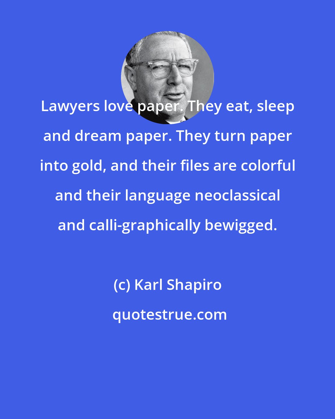 Karl Shapiro: Lawyers love paper. They eat, sleep and dream paper. They turn paper into gold, and their files are colorful and their language neoclassical and calli-graphically bewigged.