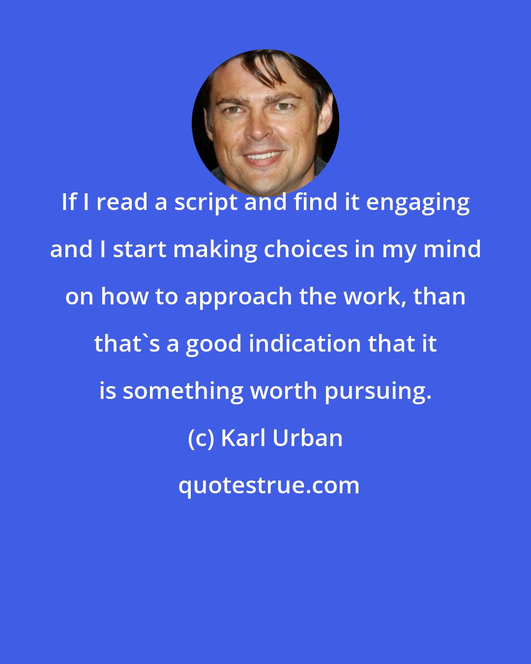 Karl Urban: If I read a script and find it engaging and I start making choices in my mind on how to approach the work, than that's a good indication that it is something worth pursuing.