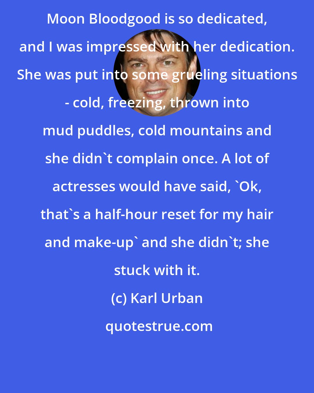 Karl Urban: Moon Bloodgood is so dedicated, and I was impressed with her dedication. She was put into some grueling situations - cold, freezing, thrown into mud puddles, cold mountains and she didn't complain once. A lot of actresses would have said, 'Ok, that's a half-hour reset for my hair and make-up' and she didn't; she stuck with it.