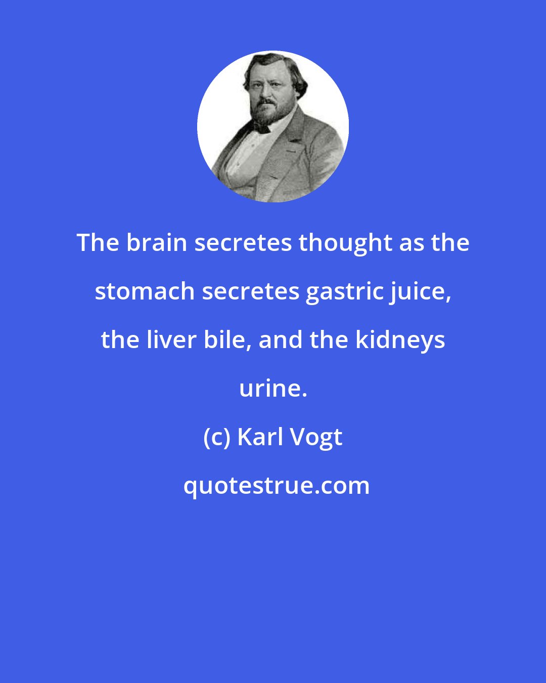 Karl Vogt: The brain secretes thought as the stomach secretes gastric juice, the liver bile, and the kidneys urine.