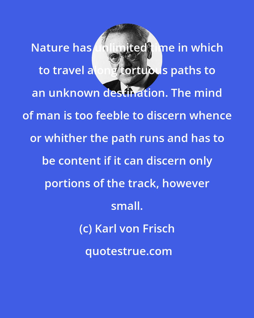 Karl von Frisch: Nature has unlimited time in which to travel along tortuous paths to an unknown destination. The mind of man is too feeble to discern whence or whither the path runs and has to be content if it can discern only portions of the track, however small.