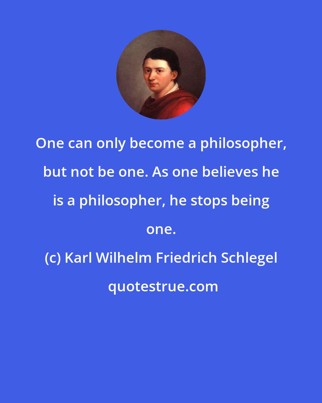 Karl Wilhelm Friedrich Schlegel: One can only become a philosopher, but not be one. As one believes he is a philosopher, he stops being one.