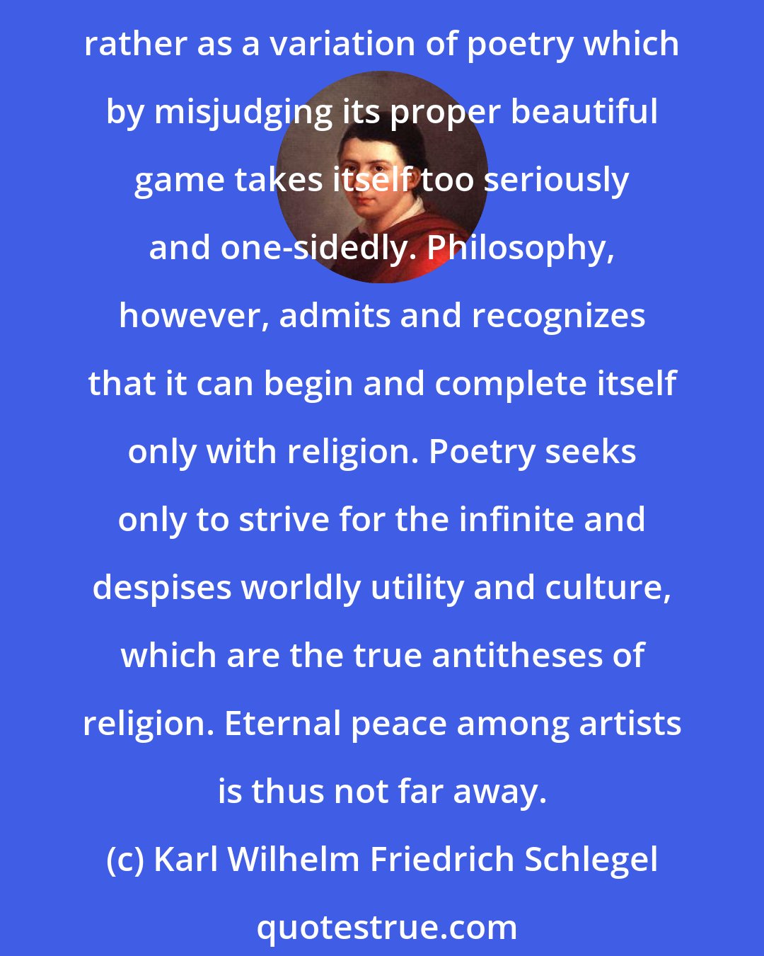 Karl Wilhelm Friedrich Schlegel: If one believes philosophers, then what we call religion is only a deliberately popularized or an instinctively artless philosophy. Poets seem to consider religion rather as a variation of poetry which by misjudging its proper beautiful game takes itself too seriously and one-sidedly. Philosophy, however, admits and recognizes that it can begin and complete itself only with religion. Poetry seeks only to strive for the infinite and despises worldly utility and culture, which are the true antitheses of religion. Eternal peace among artists is thus not far away.