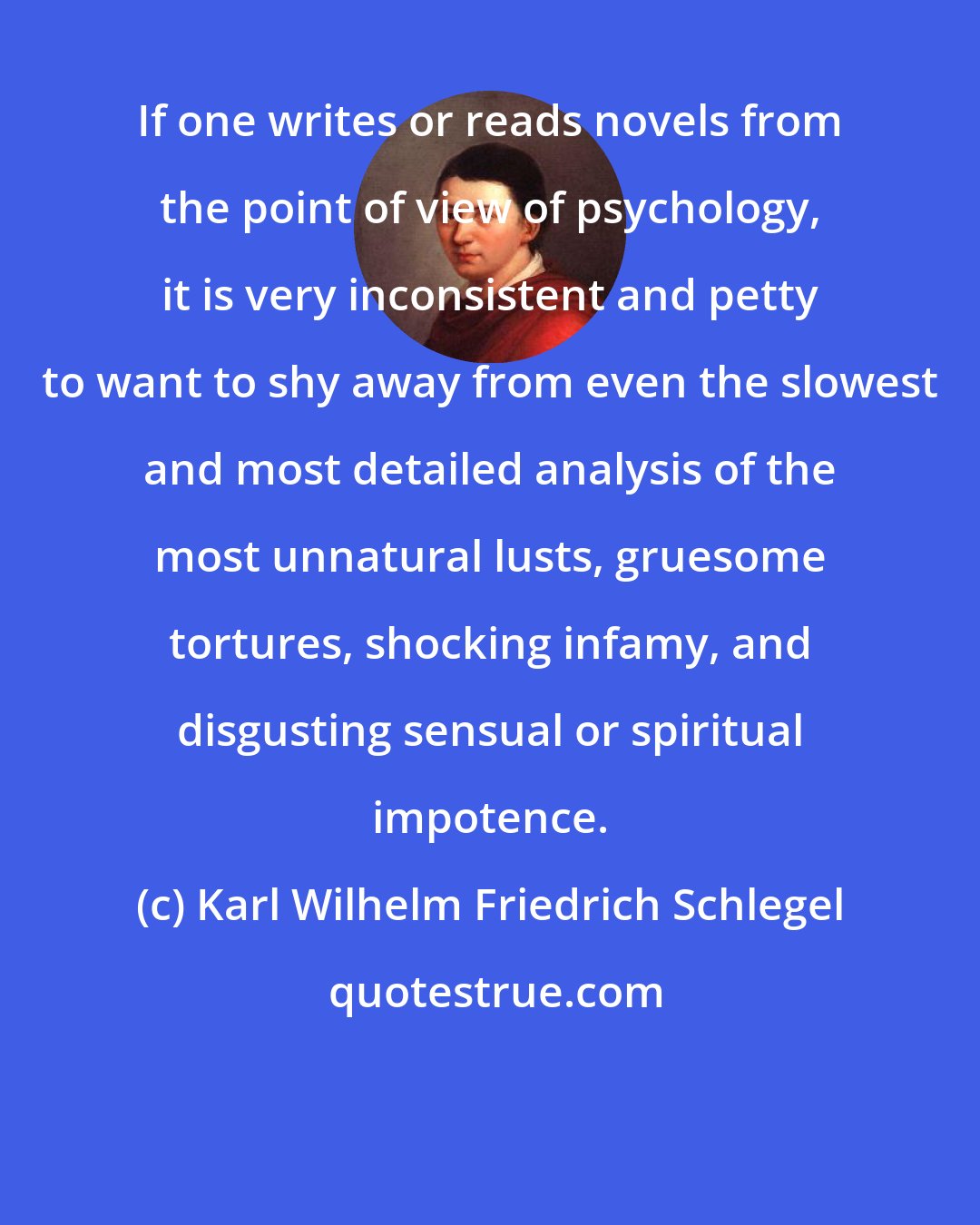 Karl Wilhelm Friedrich Schlegel: If one writes or reads novels from the point of view of psychology, it is very inconsistent and petty to want to shy away from even the slowest and most detailed analysis of the most unnatural lusts, gruesome tortures, shocking infamy, and disgusting sensual or spiritual impotence.