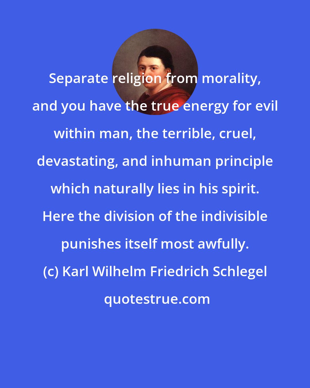 Karl Wilhelm Friedrich Schlegel: Separate religion from morality, and you have the true energy for evil within man, the terrible, cruel, devastating, and inhuman principle which naturally lies in his spirit. Here the division of the indivisible punishes itself most awfully.