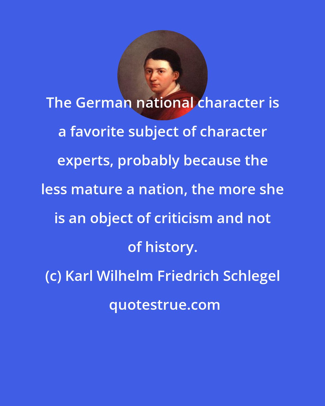 Karl Wilhelm Friedrich Schlegel: The German national character is a favorite subject of character experts, probably because the less mature a nation, the more she is an object of criticism and not of history.