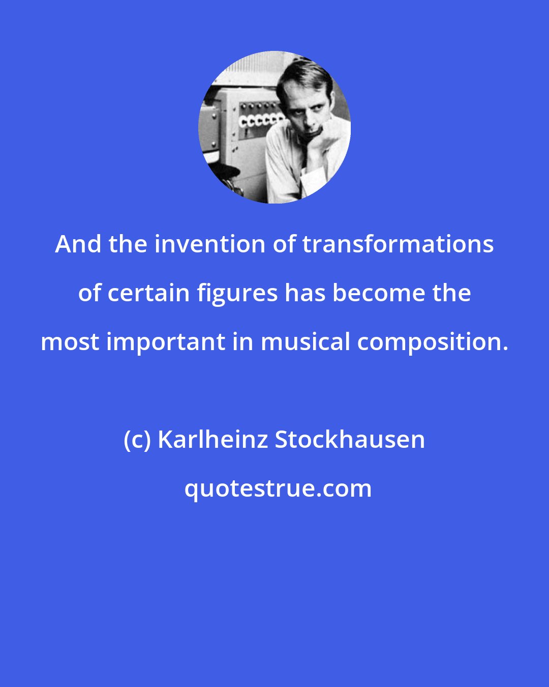 Karlheinz Stockhausen: And the invention of transformations of certain figures has become the most important in musical composition.