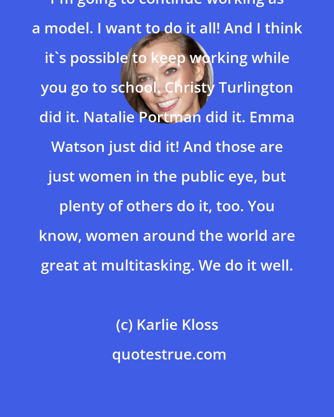 Karlie Kloss: I'm going to continue working as a model. I want to do it all! And I think it's possible to keep working while you go to school. Christy Turlington did it. Natalie Portman did it. Emma Watson just did it! And those are just women in the public eye, but plenty of others do it, too. You know, women around the world are great at multitasking. We do it well.