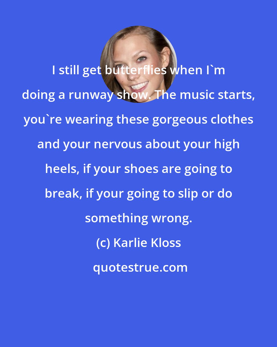 Karlie Kloss: I still get butterflies when I'm doing a runway show. The music starts, you're wearing these gorgeous clothes and your nervous about your high heels, if your shoes are going to break, if your going to slip or do something wrong.