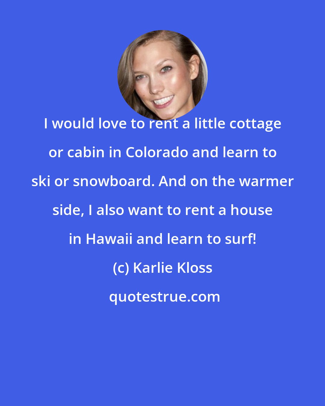 Karlie Kloss: I would love to rent a little cottage or cabin in Colorado and learn to ski or snowboard. And on the warmer side, I also want to rent a house in Hawaii and learn to surf!