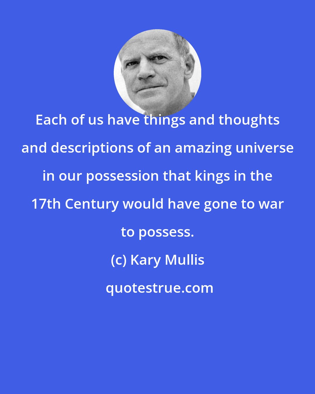 Kary Mullis: Each of us have things and thoughts and descriptions of an amazing universe in our possession that kings in the 17th Century would have gone to war to possess.