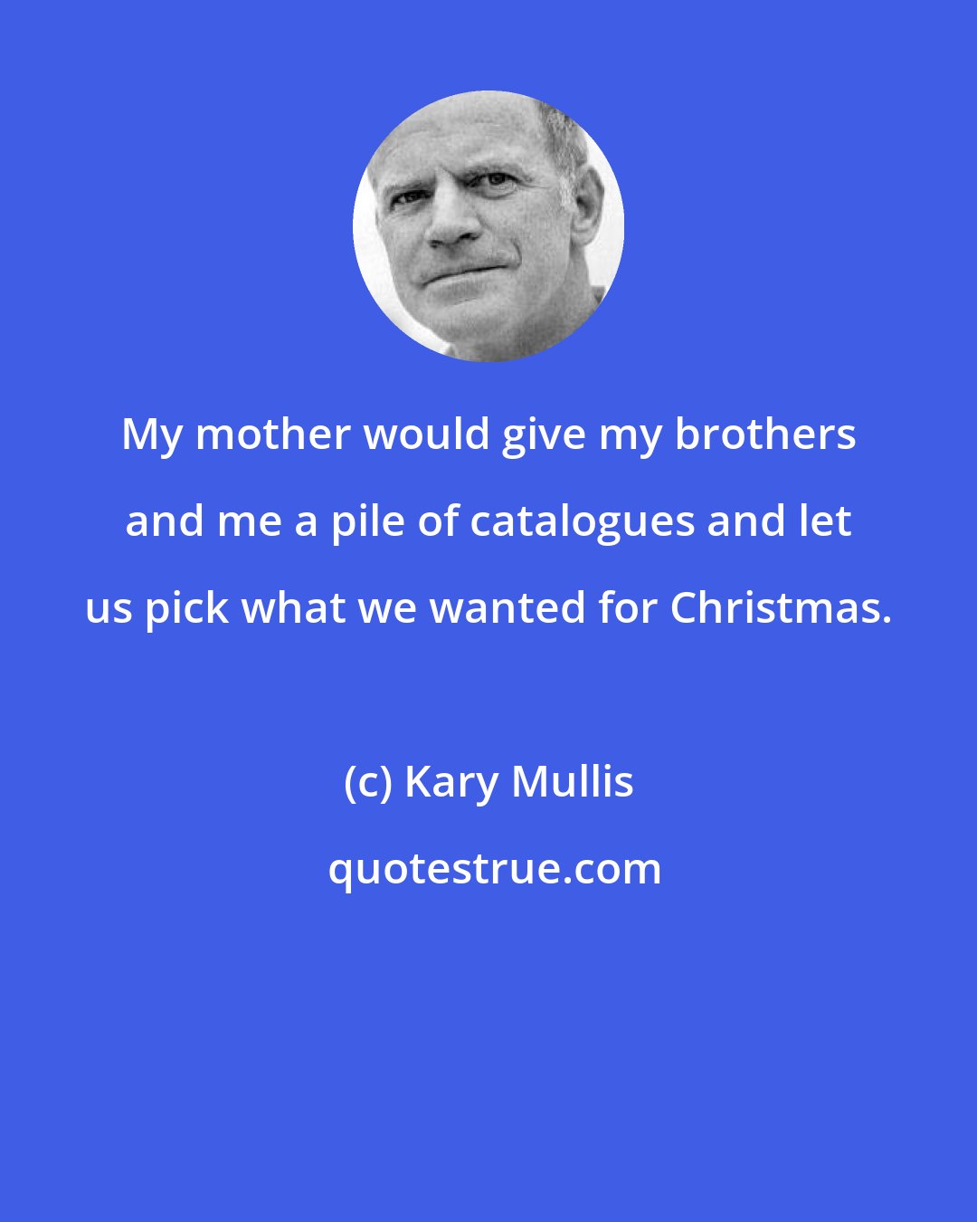 Kary Mullis: My mother would give my brothers and me a pile of catalogues and let us pick what we wanted for Christmas.