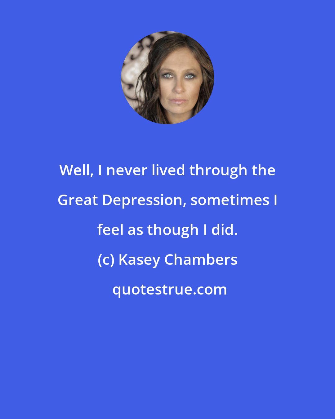 Kasey Chambers: Well, I never lived through the Great Depression, sometimes I feel as though I did.