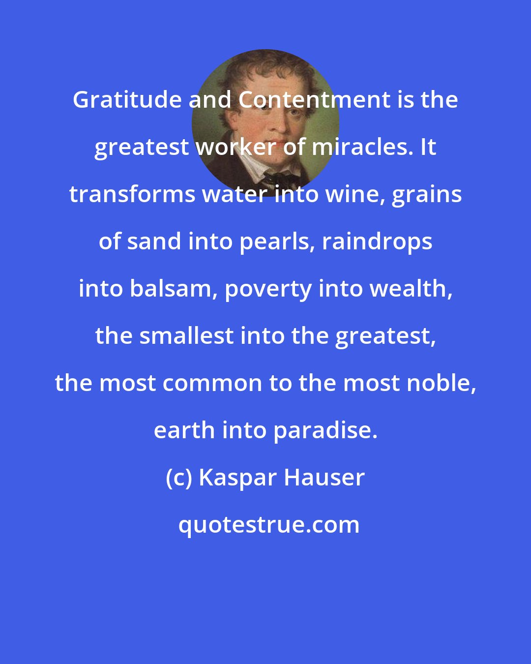 Kaspar Hauser: Gratitude and Contentment is the greatest worker of miracles. It transforms water into wine, grains of sand into pearls, raindrops into balsam, poverty into wealth, the smallest into the greatest, the most common to the most noble, earth into paradise.