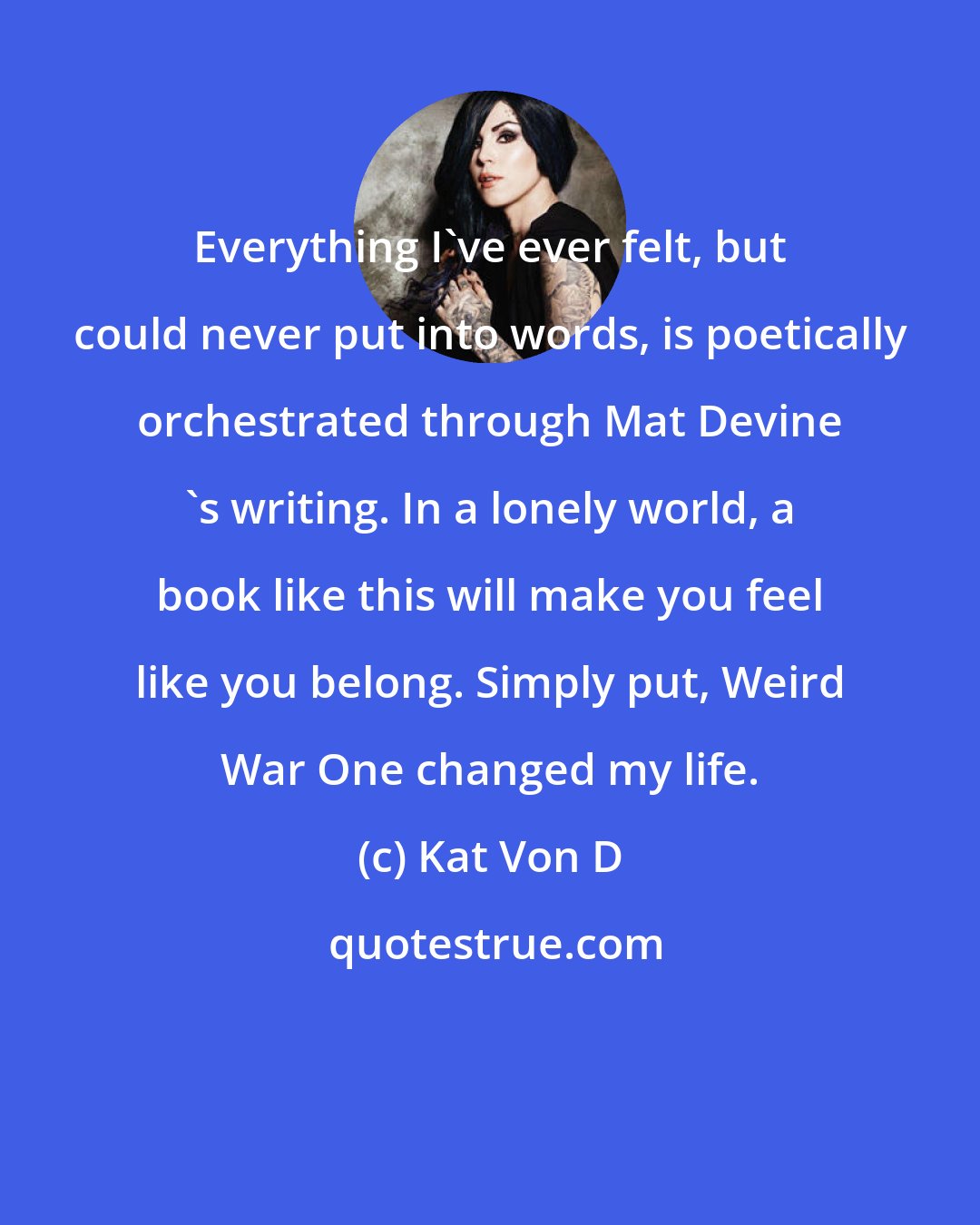 Kat Von D: Everything I've ever felt, but could never put into words, is poetically orchestrated through Mat Devine 's writing. In a lonely world, a book like this will make you feel like you belong. Simply put, Weird War One changed my life.