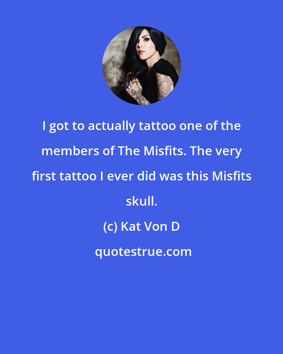 Kat Von D: I got to actually tattoo one of the members of The Misfits. The very first tattoo I ever did was this Misfits skull.