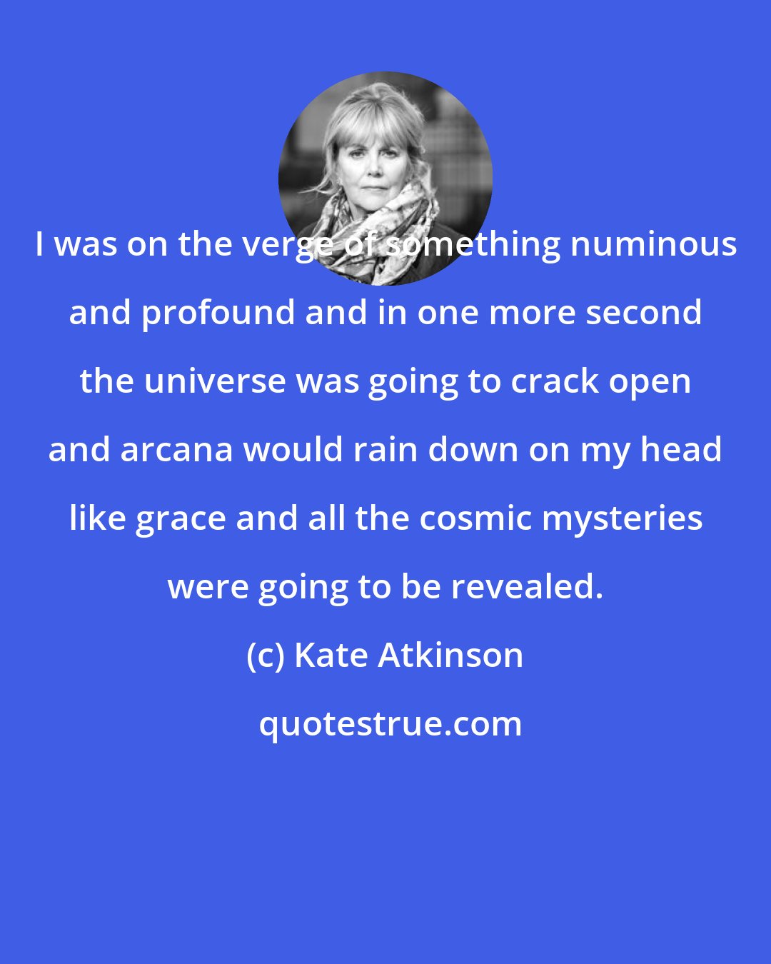 Kate Atkinson: I was on the verge of something numinous and profound and in one more second the universe was going to crack open and arcana would rain down on my head like grace and all the cosmic mysteries were going to be revealed.