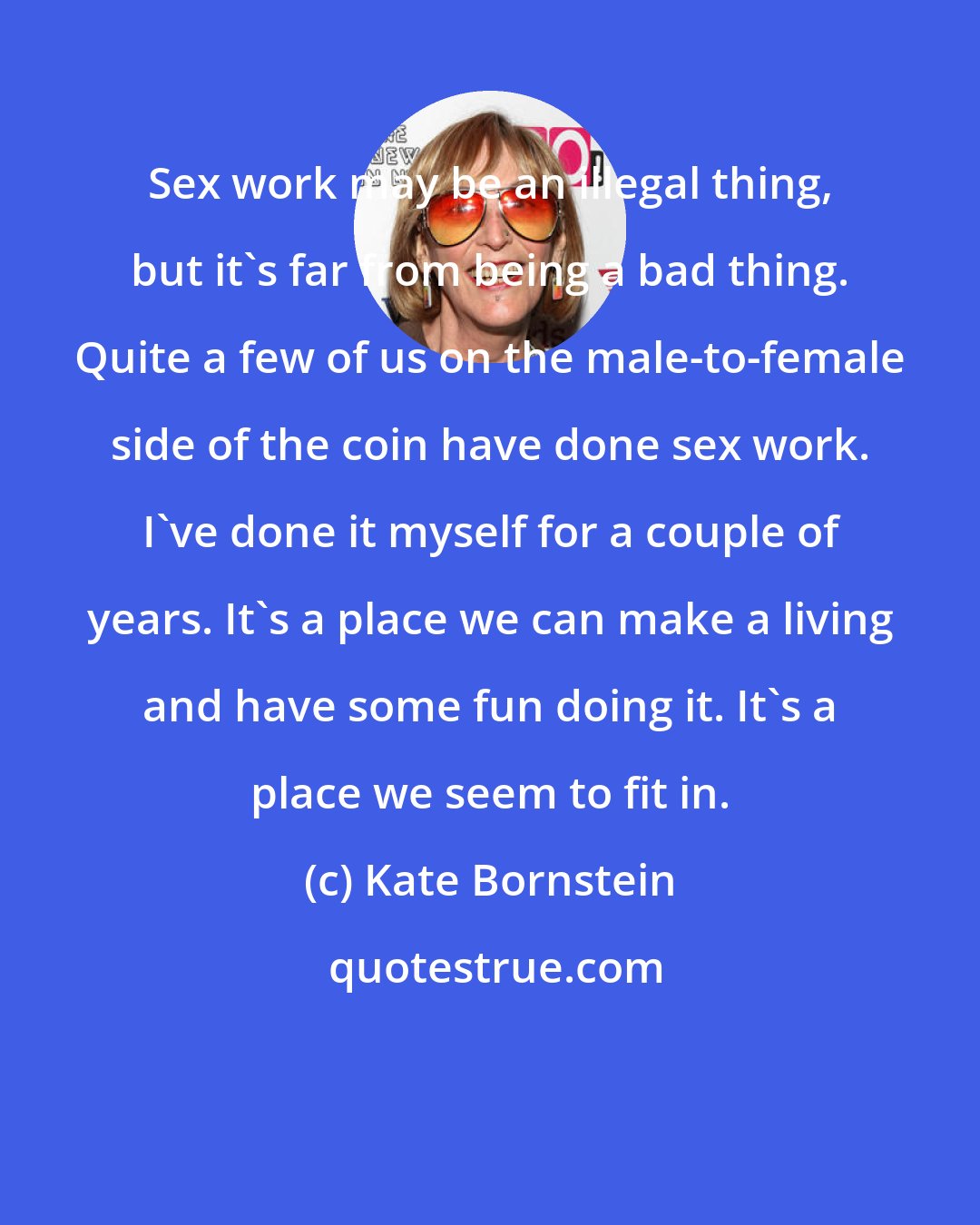 Kate Bornstein: Sex work may be an illegal thing, but it's far from being a bad thing. Quite a few of us on the male-to-female side of the coin have done sex work. I've done it myself for a couple of years. It's a place we can make a living and have some fun doing it. It's a place we seem to fit in.