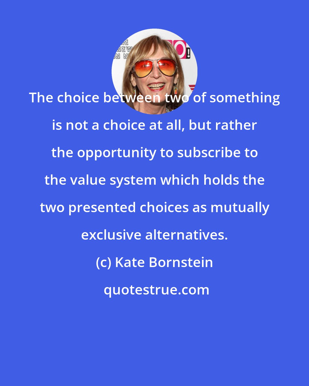 Kate Bornstein: The choice between two of something is not a choice at all, but rather the opportunity to subscribe to the value system which holds the two presented choices as mutually exclusive alternatives.