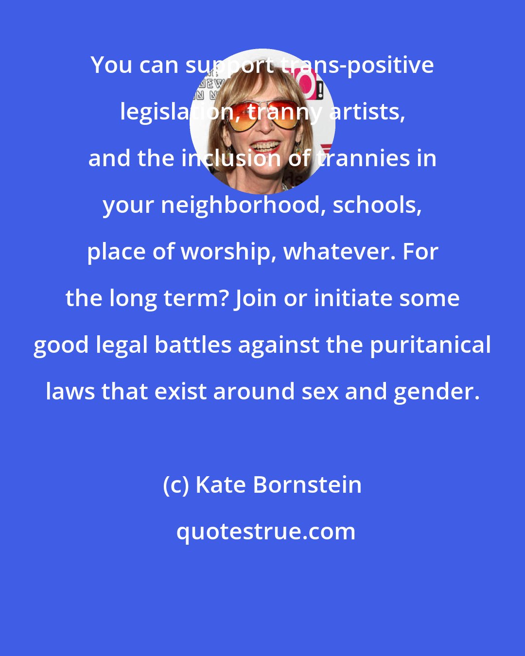 Kate Bornstein: You can support trans-positive legislation, tranny artists, and the inclusion of trannies in your neighborhood, schools, place of worship, whatever. For the long term? Join or initiate some good legal battles against the puritanical laws that exist around sex and gender.
