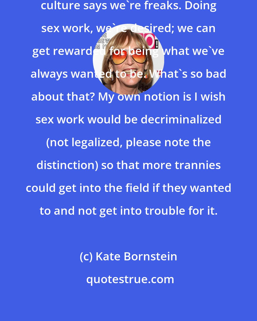 Kate Bornstein: Look, nearly everything in the culture says we're freaks. Doing sex work, we're desired; we can get rewarded for being what we've always wanted to be. What's so bad about that? My own notion is I wish sex work would be decriminalized (not legalized, please note the distinction) so that more trannies could get into the field if they wanted to and not get into trouble for it.
