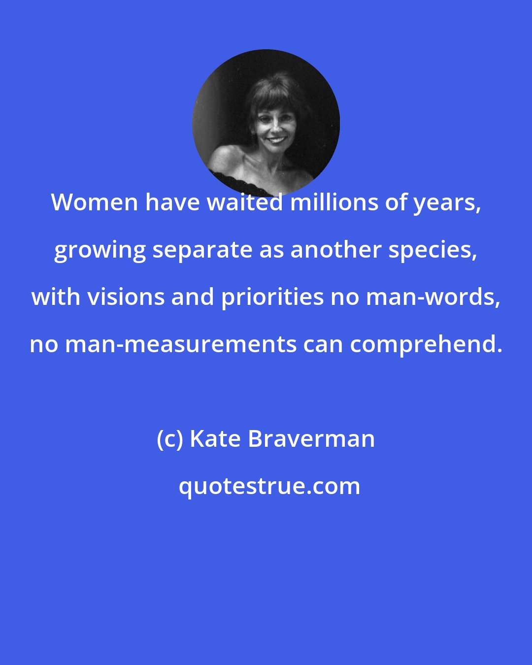 Kate Braverman: Women have waited millions of years, growing separate as another species, with visions and priorities no man-words, no man-measurements can comprehend.