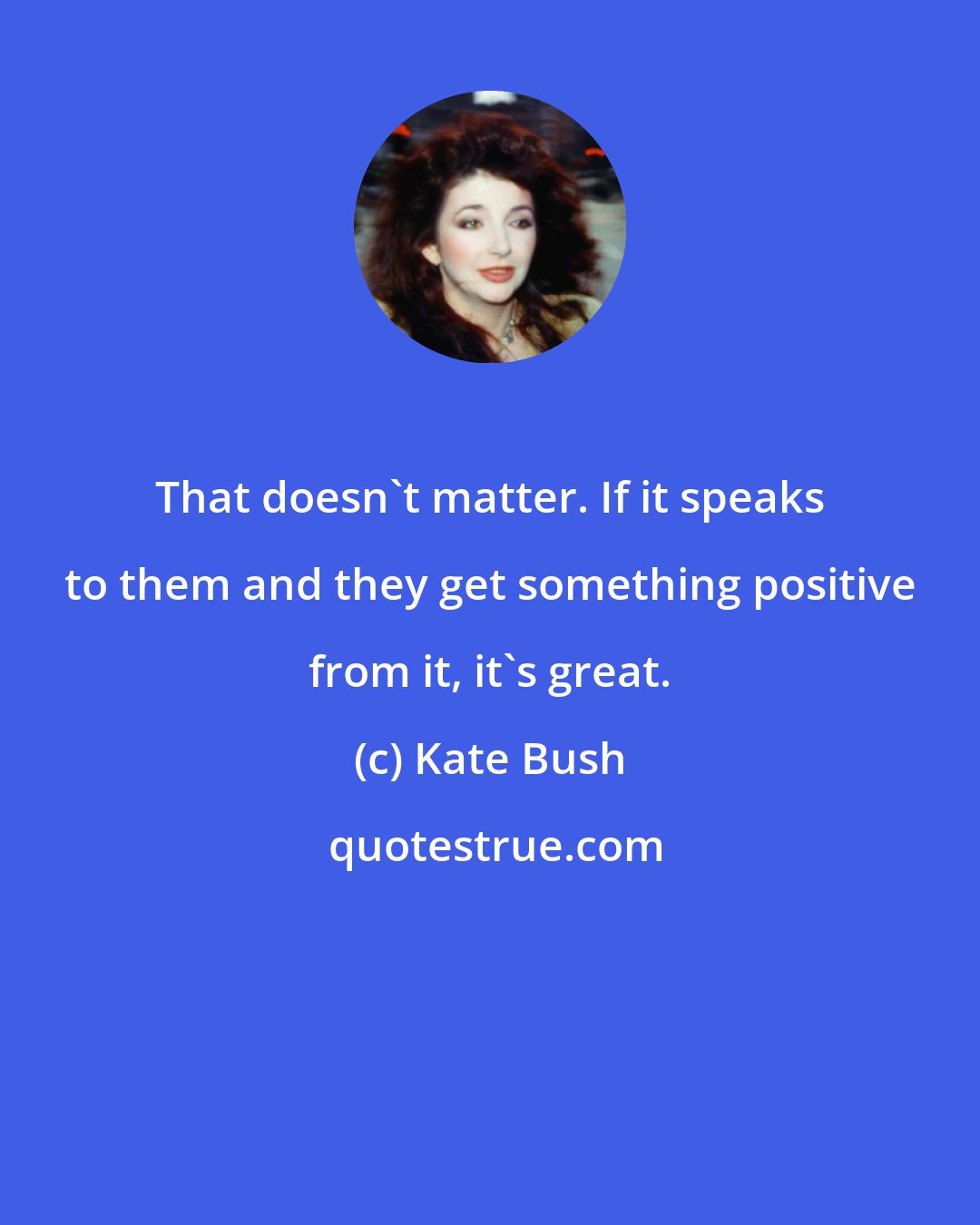 Kate Bush: That doesn't matter. If it speaks to them and they get something positive from it, it's great.