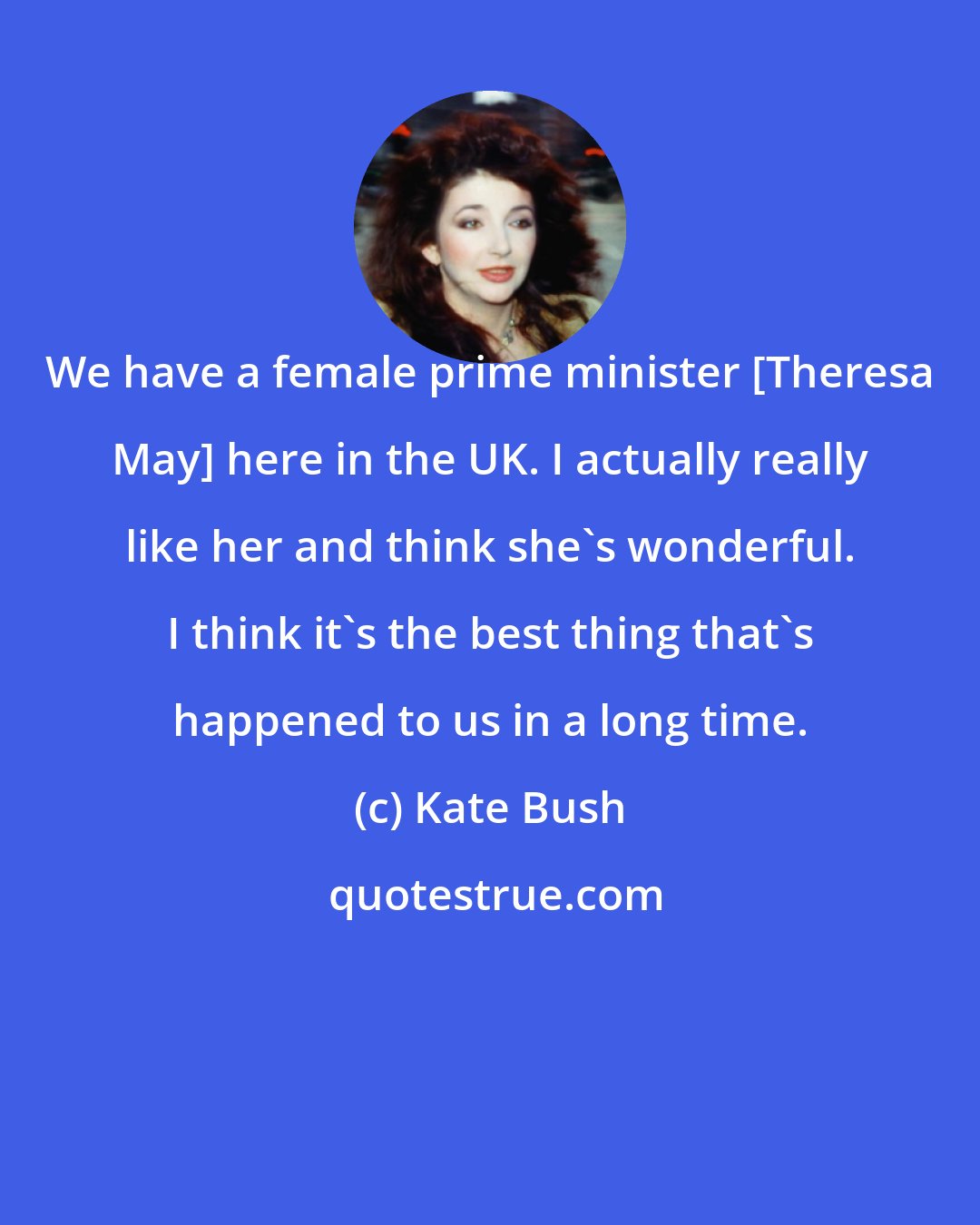 Kate Bush: We have a female prime minister [Theresa May] here in the UK. I actually really like her and think she's wonderful. I think it's the best thing that's happened to us in a long time.