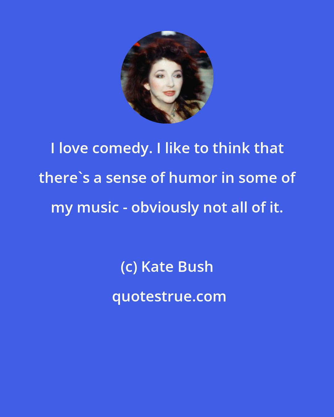 Kate Bush: I love comedy. I like to think that there's a sense of humor in some of my music - obviously not all of it.