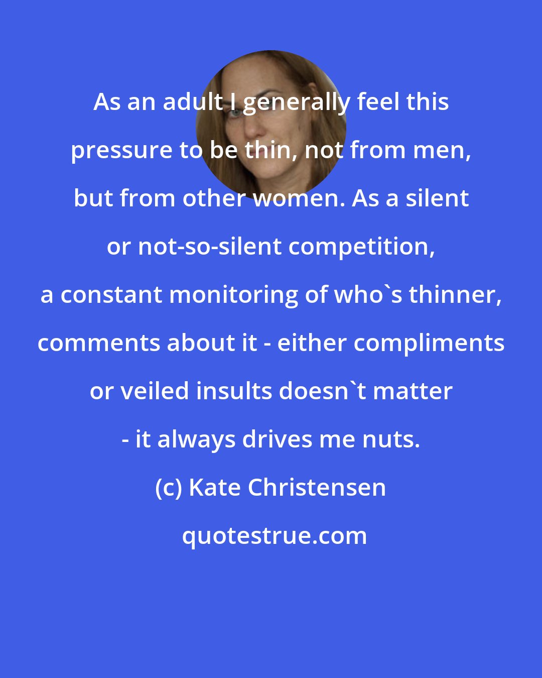 Kate Christensen: As an adult I generally feel this pressure to be thin, not from men, but from other women. As a silent or not-so-silent competition, a constant monitoring of who's thinner, comments about it - either compliments or veiled insults doesn't matter - it always drives me nuts.