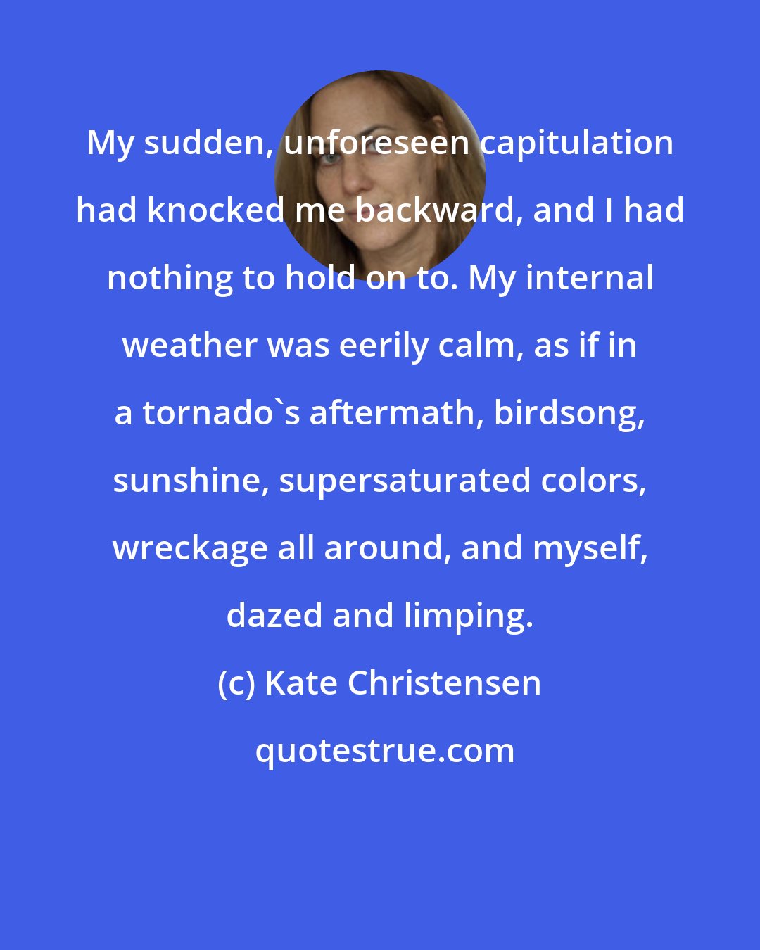 Kate Christensen: My sudden, unforeseen capitulation had knocked me backward, and I had nothing to hold on to. My internal weather was eerily calm, as if in a tornado's aftermath, birdsong, sunshine, supersaturated colors, wreckage all around, and myself, dazed and limping.