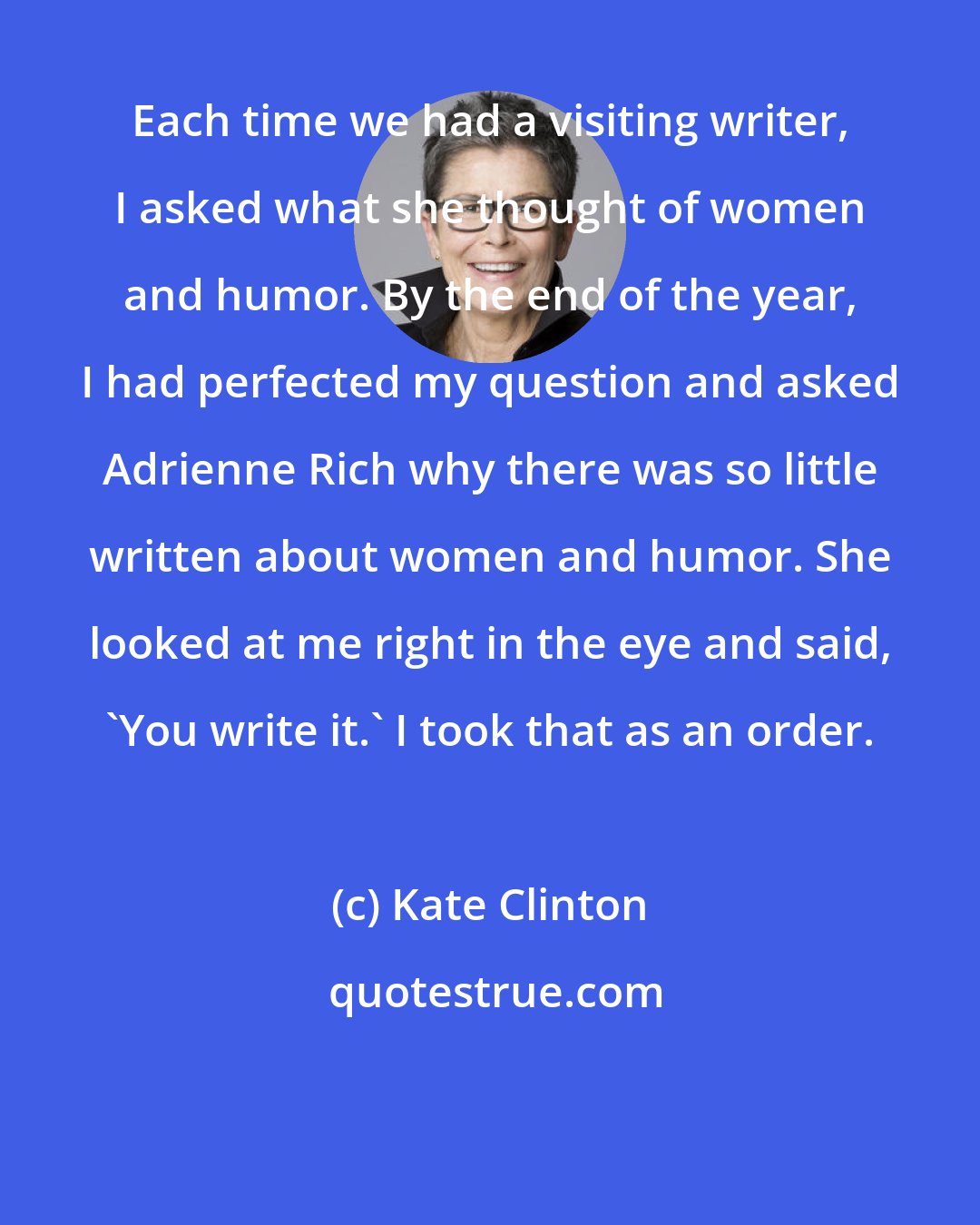 Kate Clinton: Each time we had a visiting writer, I asked what she thought of women and humor. By the end of the year, I had perfected my question and asked Adrienne Rich why there was so little written about women and humor. She looked at me right in the eye and said, 'You write it.' I took that as an order.