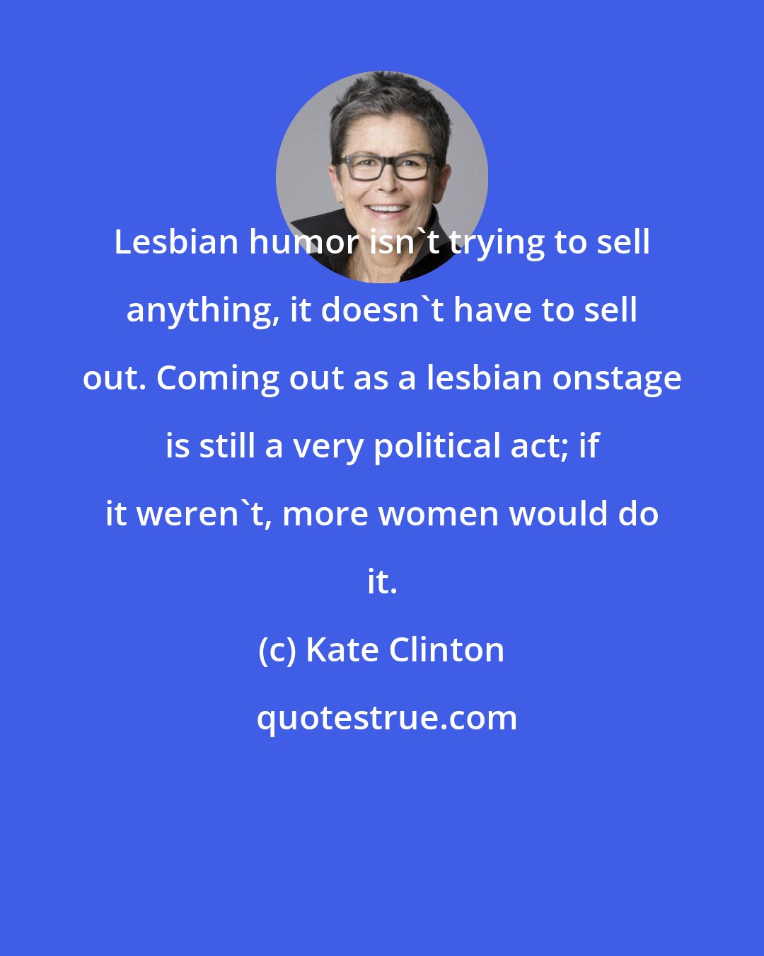 Kate Clinton: Lesbian humor isn't trying to sell anything, it doesn't have to sell out. Coming out as a lesbian onstage is still a very political act; if it weren't, more women would do it.