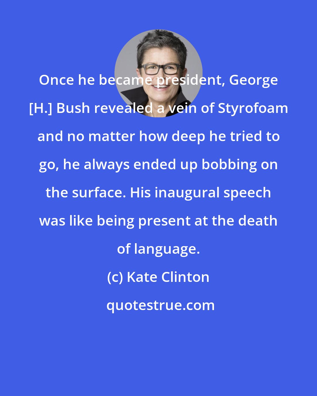 Kate Clinton: Once he became president, George [H.] Bush revealed a vein of Styrofoam and no matter how deep he tried to go, he always ended up bobbing on the surface. His inaugural speech was like being present at the death of language.