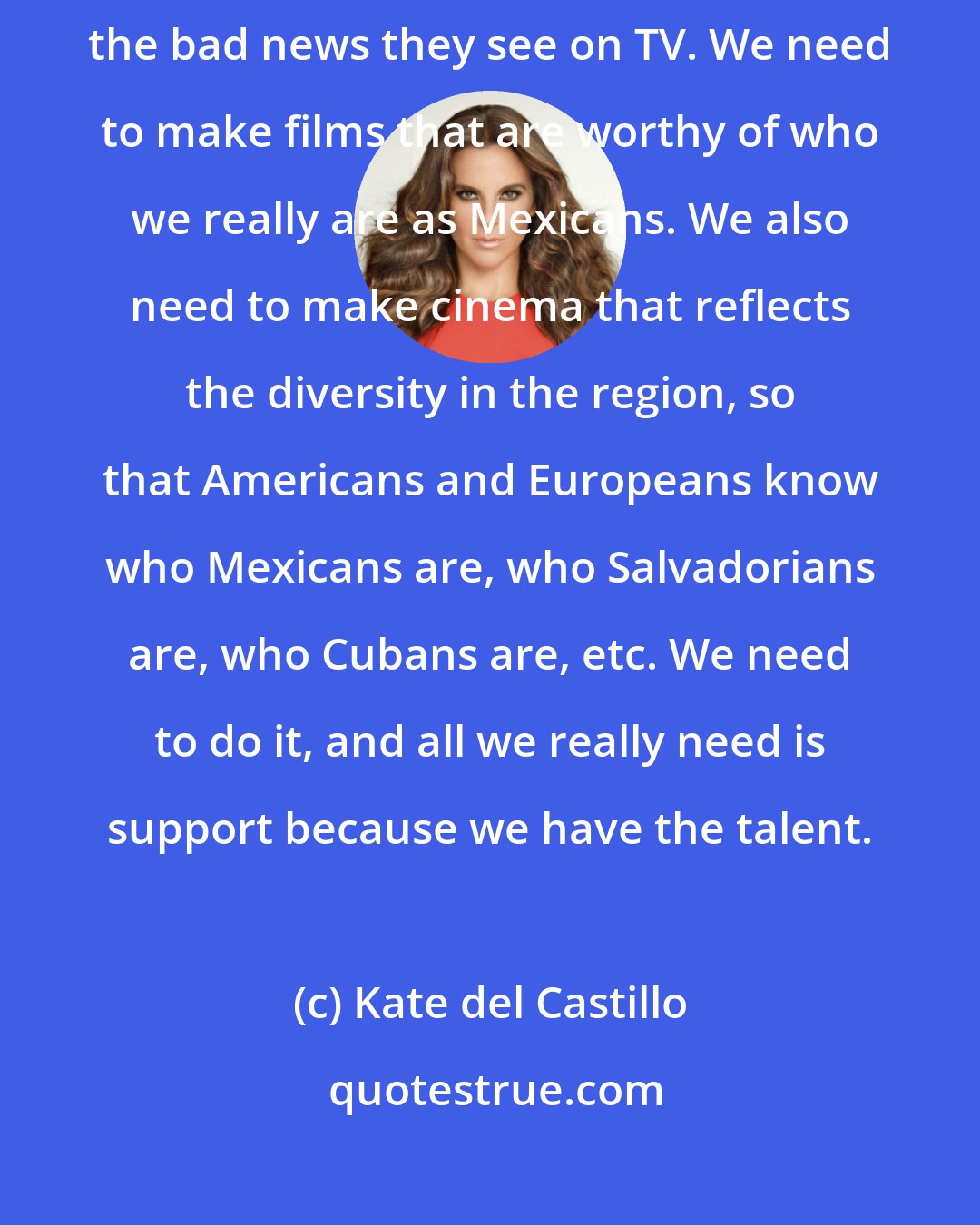Kate del Castillo: What the rest of the world knows about Mexico is what they see on films and the bad news they see on TV. We need to make films that are worthy of who we really are as Mexicans. We also need to make cinema that reflects the diversity in the region, so that Americans and Europeans know who Mexicans are, who Salvadorians are, who Cubans are, etc. We need to do it, and all we really need is support because we have the talent.