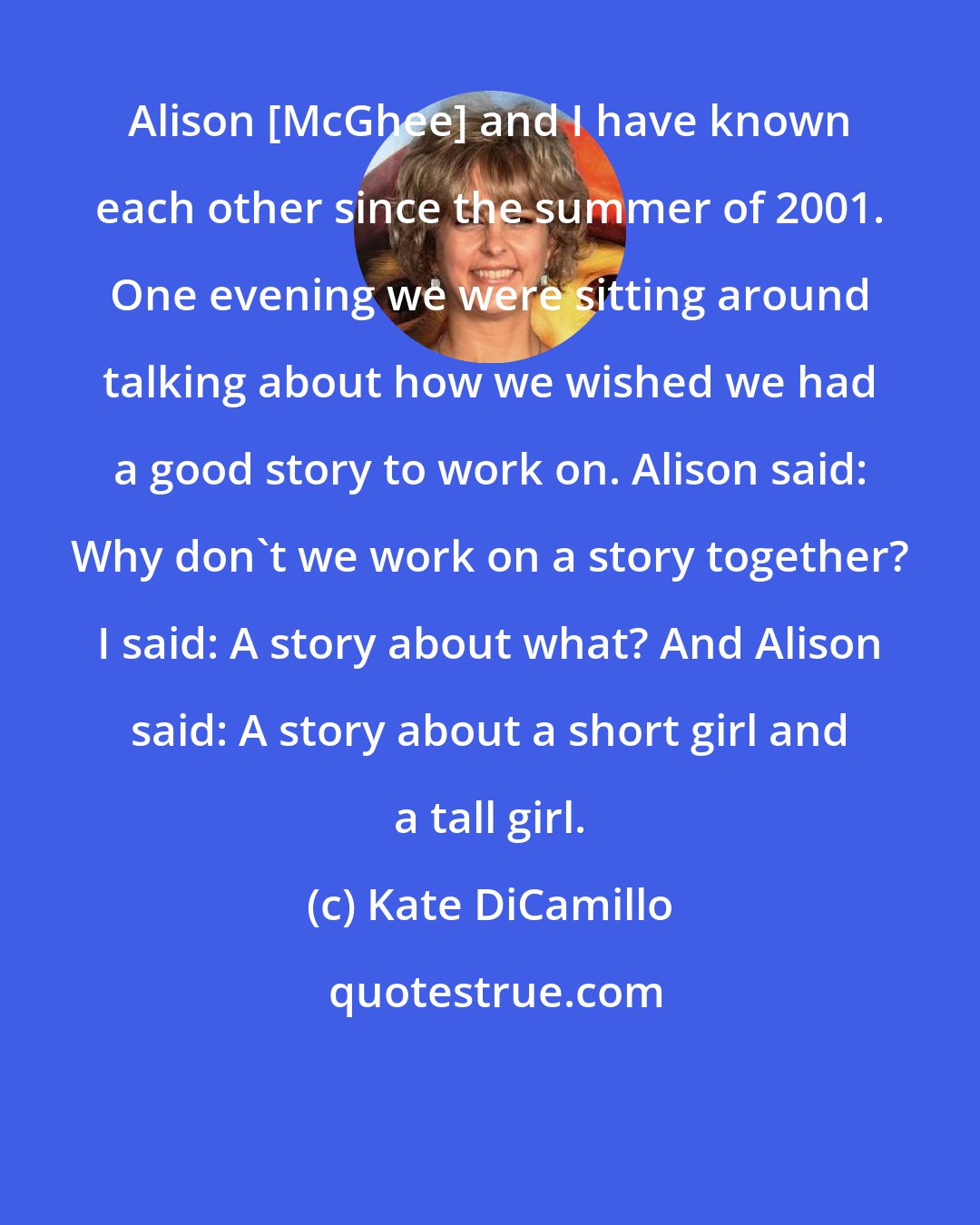 Kate DiCamillo: Alison [McGhee] and I have known each other since the summer of 2001. One evening we were sitting around talking about how we wished we had a good story to work on. Alison said: Why don't we work on a story together? I said: A story about what? And Alison said: A story about a short girl and a tall girl.
