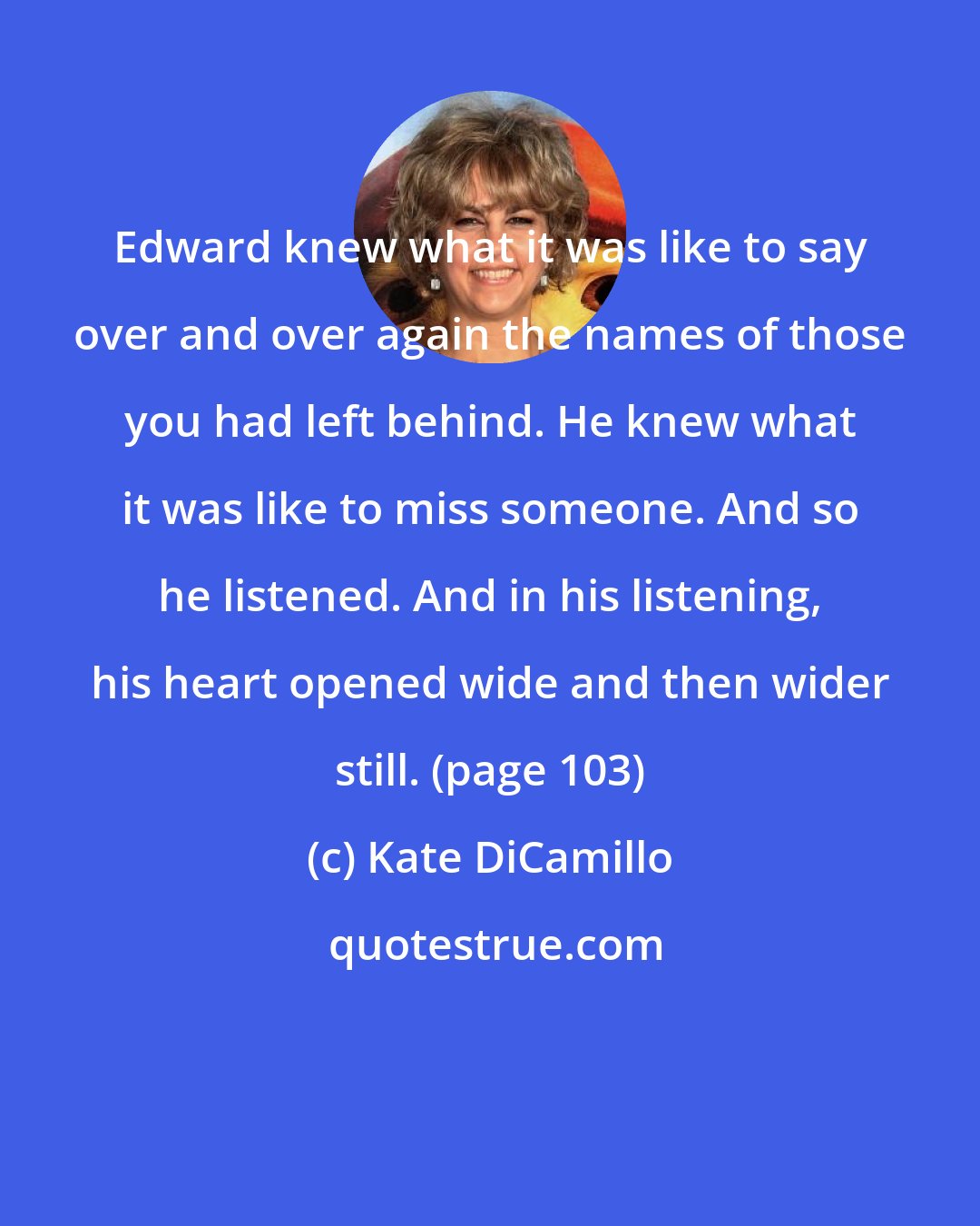 Kate DiCamillo: Edward knew what it was like to say over and over again the names of those you had left behind. He knew what it was like to miss someone. And so he listened. And in his listening, his heart opened wide and then wider still. (page 103)