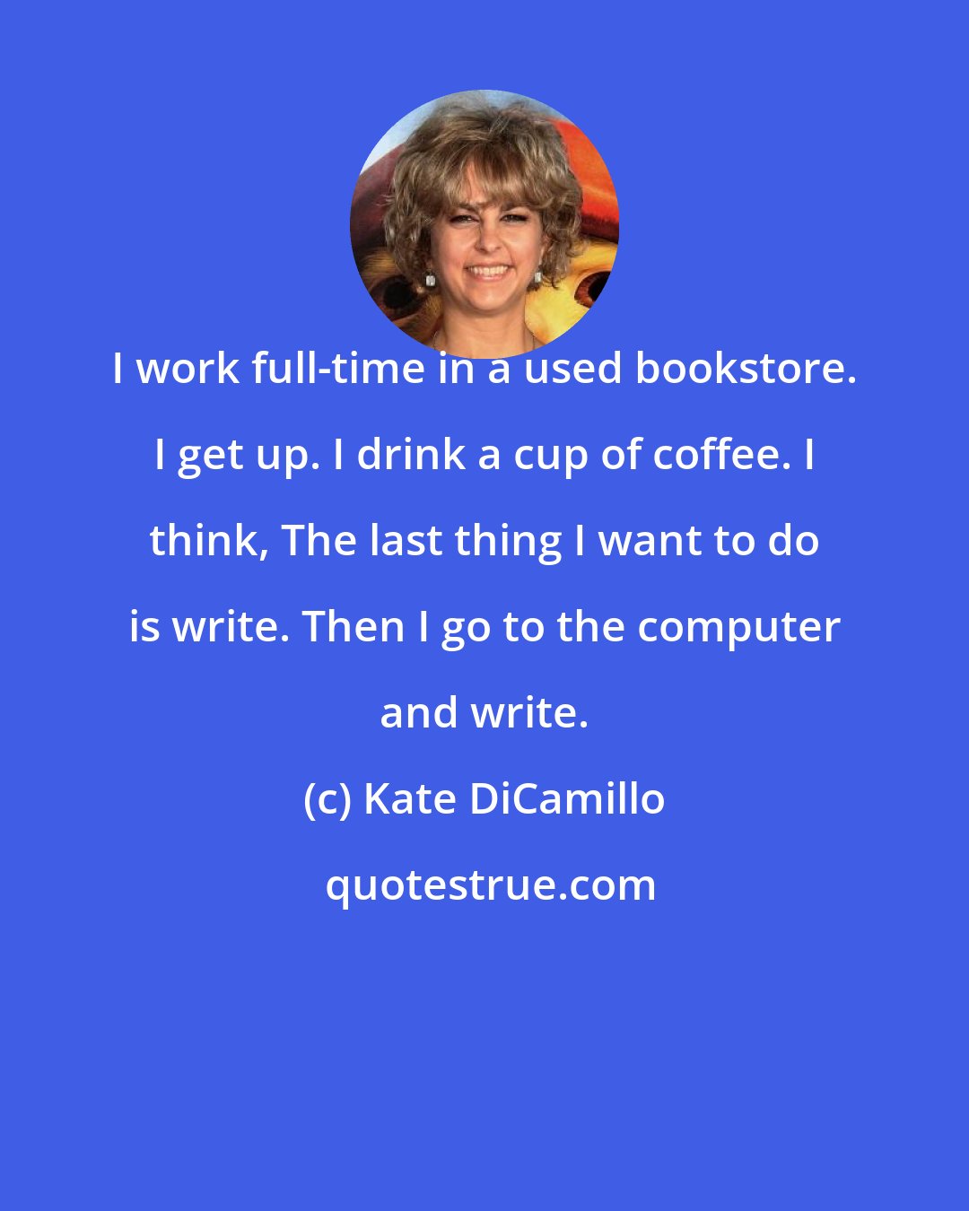 Kate DiCamillo: I work full-time in a used bookstore. I get up. I drink a cup of coffee. I think, The last thing I want to do is write. Then I go to the computer and write.