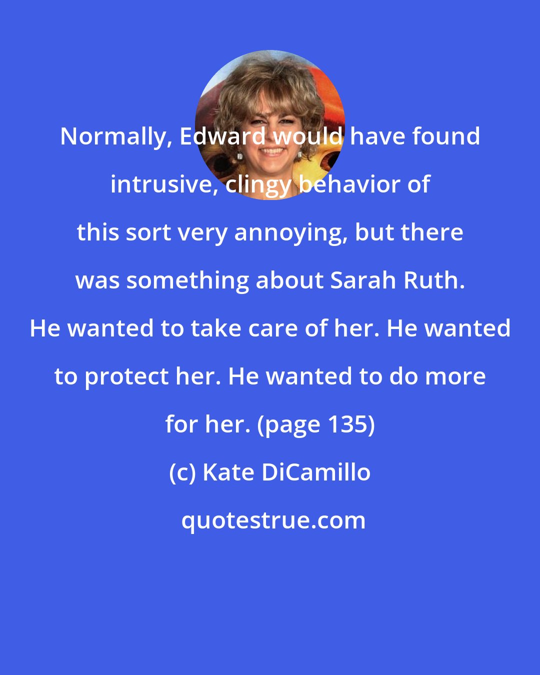 Kate DiCamillo: Normally, Edward would have found intrusive, clingy behavior of this sort very annoying, but there was something about Sarah Ruth. He wanted to take care of her. He wanted to protect her. He wanted to do more for her. (page 135)
